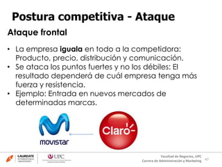 47
Facultad de Negocios, UPC
Carrera de Administración y Marketing
Postura competitiva - Ataque
• La empresa iguala en todo a la competidora:
Producto, precio, distribución y comunicación.
• Se ataca los puntos fuertes y no los débiles: El
resultado dependerá de cuál empresa tenga más
fuerza y resistencia.
• Ejemplo: Entrada en nuevos mercados de
determinadas marcas.
Ataque frontal
 