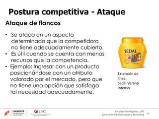 48
Facultad de Negocios, UPC
Carrera de Administración y Marketing
Postura competitiva - Ataque
• Se ataca en un aspecto
determinado que la competidora
no tiene adecuadamente cubierto.
• Es útil cuando se cuenta con menos
recursos que la competencia.
• Ejemplo: Ingresar con un producto
posicionándose con un atributo
valorado por el mercado, pero que
no tiene una opción que satisfaga
tal necesidad adecuadamente.
Ataque de flancos
Extensión de
línea:
Sedal Verano
Intenso
 