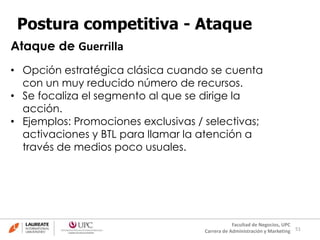 51
Facultad de Negocios, UPC
Carrera de Administración y Marketing
Postura competitiva - Ataque
• Opción estratégica clásica cuando se cuenta
con un muy reducido número de recursos.
• Se focaliza el segmento al que se dirige la
acción.
• Ejemplos: Promociones exclusivas / selectivas;
activaciones y BTL para llamar la atención a
través de medios poco usuales.
Ataque de Guerrilla
 