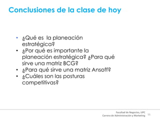 Conclusiones de la clase de hoy
55
Facultad de Negocios, UPC
Carrera de Administración y Marketing
• ¿Qué es la planeación
estratégica?
• ¿Por qué es importante la
planeación estratégica? ¿Para qué
sirve una matriz BCG?
• ¿Para qué sirve una matriz Ansoff?
• ¿Cuáles son las posturas
competitivas?
 