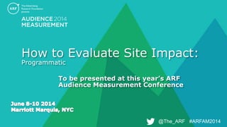 @The_ARF #ARFAM2014@The_ARF #ARFAM2014
How to Evaluate Site Impact:
Programmatic
To be presented at this year’s ARF
Audience Measurement Conference
 