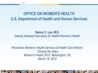 OFFICE ON WOMEN'S HEALTH
U.S. Department of Health and Human Services


                   Nancy C. Lee, M.D.
  Deputy Assistant Secretary for Health-Women’s Health


Preventive Women’s Health Services & Health Care Reform:
                   Closing the Gaps
          Women’s Health 2012, Washington, DC
                    March 18, 2012
 