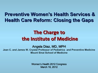 Preventive Women's Health Services &
 Health Care Reform: Closing the Gaps

                     The Charge to
               the Institute of Medicine
                        Angela Diaz, MD, MPH
Jean C. and James W. Crystal Professor of Pediatrics and Preventive Medicine
                      Mount Sinai School of Medicine



                       Women’s Health 2012 Congress
                             March 18, 2012
 