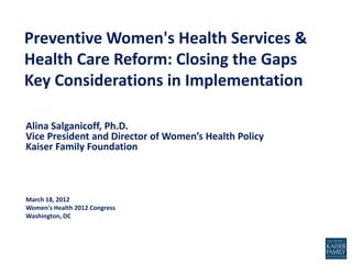 Preventive Women's Health Services &
Health Care Reform: Closing the Gaps
Key Considerations in Implementation

Alina Salganicoff, Ph.D.
Vice President and Director of Women’s Health Policy
Kaiser Family Foundation



March 18, 2012
Women's Health 2012 Congress
Washington, DC
 