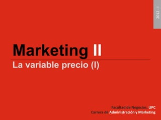 Marketing II 
La variable precio (I) 
Facultad de Negocios, UPC 
Carrera de Administración y Marketing 
2012 - I 
 