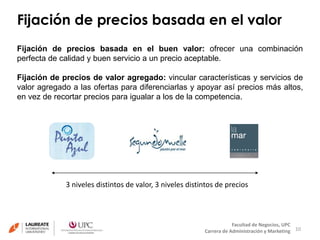Fijación de precios basada en el valor 
Fijación de precios basada en el buen valor: ofrecer una combinación 
perfecta de calidad y buen servicio a un precio aceptable. 
Fijación de precios de valor agregado: vincular características y servicios de 
valor agregado a las ofertas para diferenciarlas y apoyar así precios más altos, 
en vez de recortar precios para igualar a los de la competencia. 
10 
3 niveles distintos de valor, 3 niveles distintos de precios 
Facultad de Negocios, UPC 
Carrera de Administración y Marketing 
 
