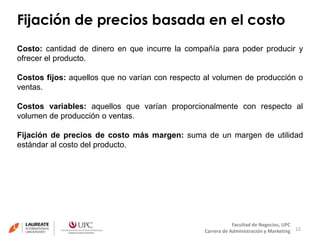 Fijación de precios basada en el costo 
Costo: cantidad de dinero en que incurre la compañía para poder producir y 
ofrecer el producto. 
Costos fijos: aquellos que no varían con respecto al volumen de producción o 
ventas. 
Costos variables: aquellos que varían proporcionalmente con respecto al 
volumen de producción o ventas. 
Fijación de precios de costo más margen: suma de un margen de utilidad 
estándar al costo del producto. 
12 
Facultad de Negocios, UPC 
Carrera de Administración y Marketing 
 