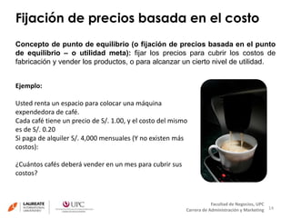 Fijación de precios basada en el costo 
Concepto de punto de equilibrio (o fijación de precios basada en el punto 
de equilibrio – o utilidad meta): fijar los precios para cubrir los costos de 
fabricación y vender los productos, o para alcanzar un cierto nivel de utilidad. 
14 
Facultad de Negocios, UPC 
Carrera de Administración y Marketing 
Ejemplo: 
Usted renta un espacio para colocar una máquina 
expendedora de café. 
Cada café tiene un precio de S/. 1.00, y el costo del mismo 
es de S/. 0.20 
Si paga de alquiler S/. 4,000 mensuales (Y no existen más 
costos): 
¿Cuántos cafés deberá vender en un mes para cubrir sus 
costos? 
 