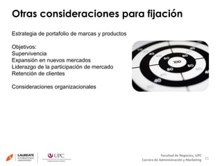 Otras consideraciones para fijación 
15 
Facultad de Negocios, UPC 
Carrera de Administración y Marketing 
Estrategia de portafolio de marcas y productos 
Objetivos: 
Supervivencia 
Expansión en nuevos mercados 
Liderazgo de la participación de mercado 
Retención de clientes 
Consideraciones organizacionales 
 