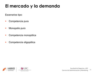 El mercado y la demanda 
16 
Facultad de Negocios, UPC 
Carrera de Administración y Marketing 
Escenarios tipo: 
 Competencia pura 
 Monopolio puro 
 Competencia monopólica 
 Competencia oligopólica 
 