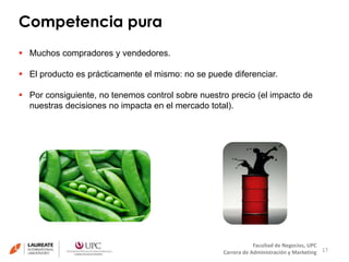 Competencia pura 
17 
Facultad de Negocios, UPC 
Carrera de Administración y Marketing 
 Muchos compradores y vendedores. 
 El producto es prácticamente el mismo: no se puede diferenciar. 
 Por consiguiente, no tenemos control sobre nuestro precio (el impacto de 
nuestras decisiones no impacta en el mercado total). 
 