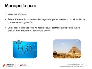 Monopolio puro 
18 
Facultad de Negocios, UPC 
Carrera de Administración y Marketing 
 Un único ofertante. 
 Puede tratarse de un monopolio “regulado” por el estado, o una situación en 
que no existe regulación. 
 En el caso de monopolios no regulados, el control de precios se puede 
ejercer “hasta dónde el mercado lo tolere”. 
 