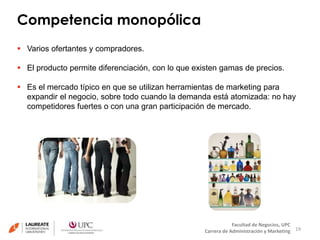 Competencia monopólica 
19 
Facultad de Negocios, UPC 
Carrera de Administración y Marketing 
 Varios ofertantes y compradores. 
 El producto permite diferenciación, con lo que existen gamas de precios. 
 Es el mercado típico en que se utilizan herramientas de marketing para 
expandir el negocio, sobre todo cuando la demanda está atomizada: no hay 
competidores fuertes o con una gran participación de mercado. 
 
