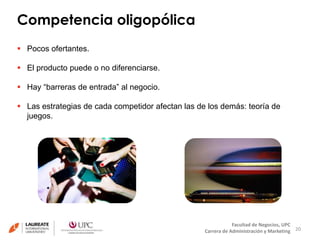 Competencia oligopólica 
20 
Facultad de Negocios, UPC 
Carrera de Administración y Marketing 
 Pocos ofertantes. 
 El producto puede o no diferenciarse. 
 Hay “barreras de entrada” al negocio. 
 Las estrategias de cada competidor afectan las de los demás: teoría de 
juegos. 
 