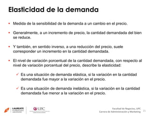 Elasticidad de la demanda 
21 
 Medida de la sensibilidad de la demanda a un cambio en el precio. 
 Generalmente, a un incremento de precio, la cantidad demandada del bien 
Facultad de Negocios, UPC 
Carrera de Administración y Marketing 
se reduce. 
 Y también, en sentido inverso, a una reducción del precio, suele 
corresponder un incremento en la cantidad demandada. 
 El nivel de variación porcentual de la cantidad demandada, con respecto al 
nivel de variación porcentual del precio, describe la elasticidad: 
 Es una situación de demanda elástica, si la variación en la cantidad 
demandada fue mayor a la variación en el precio. 
 Es una situación de demanda inelástica, si la variación en la cantidad 
demandada fue menor a la variación en el precio. 
 