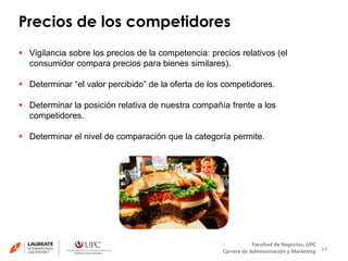 Precios de los competidores 
24 
 Vigilancia sobre los precios de la competencia: precios relativos (el 
 Determinar “el valor percibido” de la oferta de los competidores. 
 Determinar la posición relativa de nuestra compañía frente a los 
Facultad de Negocios, UPC 
consumidor compara precios para bienes similares). 
Carrera de Administración y Marketing 
competidores. 
 Determinar el nivel de comparación que la categoría permite. 
 