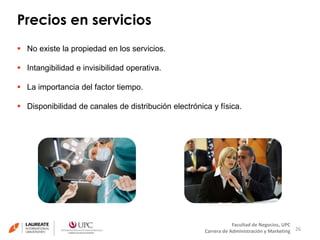 Precios en servicios 
26 
Facultad de Negocios, UPC 
Carrera de Administración y Marketing 
 No existe la propiedad en los servicios. 
 Intangibilidad e invisibilidad operativa. 
 La importancia del factor tiempo. 
 Disponibilidad de canales de distribución electrónica y física. 
 