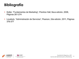 Bibliografía 
29 
 Kotler, “Fundamentos de Marketing”, Prentice Hall, 8ava edición, 2008, 
Facultad de Negocios, UPC 
Carrera de Administración y Marketing 
Páginas 261-274 
 Lovelock, “Administración de Servicios”, Pearson, 2da edición, 2011, Páginas 
376-377 
