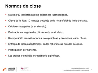 Normas de clase 
4 
 Cierre de la lista: 10 minutos después de la hora oficial de inicio de clase. 
Facultad de Negocios, UPC 
 Máximo 03 inasistencias: no existen las justificaciones. 
Carrera de Administración y Marketing 
 Celulares apagados (o en silencio). 
 Evaluaciones: registradas oficialmente en el sílabo. 
 Recuperación de evaluaciones: sólo prácticas y exámenes, canal oficial. 
 Entrega de tareas académicas: en los 10 primeros minutos de clase. 
 Participación permanente. 
 Los grupos de trabajo los establece el profesor. 
 