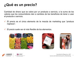¿Qué es un precio? 
Cantidad de dinero que se cobra por un producto o servicio, o la suma de los 
valores que los consumidores dan a cambios de los beneficios de tener o usar 
el producto o servicio. 
 El precio es el único elemento de la mezcla de marketing que “produce 
7 
Facultad de Negocios, UPC 
Carrera de Administración y Marketing 
ingresos”. 
 El precio suele ser el más flexible de los elementos. 
 