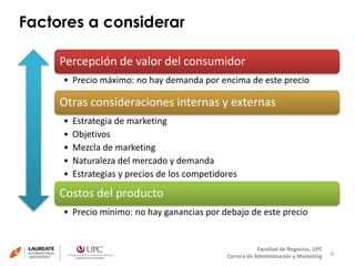 Factores a considerar 
8 
Percepción de valor del consumidor 
• Precio máximo: no hay demanda por encima de este precio 
Otras consideraciones internas y externas 
• Estrategia de marketing 
• Objetivos 
• Mezcla de marketing 
• Naturaleza del mercado y demanda 
• Estrategias y precios de los competidores 
Costos del producto 
• Precio mínimo: no hay ganancias por debajo de este precio 
Facultad de Negocios, UPC 
Carrera de Administración y Marketing 
 
