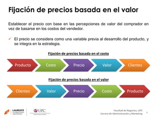 Fijación de precios basada en el valor 
Establecer el precio con base en las percepciones de valor del comprador en 
vez de basarse en los costos del vendedor. 
 El precio se considera como una variable previa al desarrollo del producto, y 
9 
Facultad de Negocios, UPC 
Fijación de precios basada en el costo 
Fijación de precios basada en el valor 
Carrera de Administración y Marketing 
se integra en la estrategia. 
Producto Costo Precio Valor Clientes 
Clientes Valor Precio Costo Producto 
 