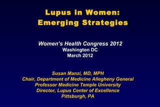 Lupus in Women:
      Emerging Strategies

      Women’s Health Congress 2012
                 Washington DC
                  March 2012


              Susan Manzi, MD, MPH
Chair, Department of Medicine Allegheny General
      Professor Medicine Temple University
       Director, Lupus Center of Excellence
                  Pittsburgh, PA
 