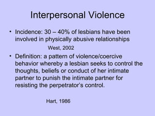 Interpersonal Violence
• Incidence: 30 – 40% of lesbians have been
  involved in physically abusive relationships
              West, 2002
• Definition: a pattern of violence/coercive
  behavior whereby a lesbian seeks to control the
  thoughts, beliefs or conduct of her intimate
  partner to punish the intimate partner for
  resisting the perpetrator’s control.

              Hart, 1986
 