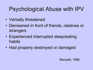 Psychological Abuse with IPV
• Verbally threatened
• Demeaned in front of friends, relatives or
  strangers
• Experienced interrupted sleep/eating
  habits
• Had property destroyed or damaged

                              Renzetti, 1989
 