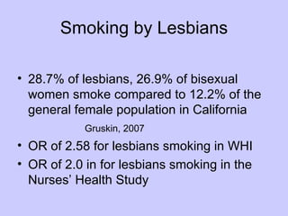 Smoking by Lesbians

• 28.7% of lesbians, 26.9% of bisexual
  women smoke compared to 12.2% of the
  general female population in California
            Gruskin, 2007
• OR of 2.58 for lesbians smoking in WHI
• OR of 2.0 in for lesbians smoking in the
  Nurses’ Health Study
 