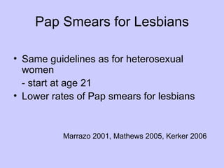 Pap Smears for Lesbians

• Same guidelines as for heterosexual
  women
  - start at age 21
• Lower rates of Pap smears for lesbians


          Marrazo 2001, Mathews 2005, Kerker 2006
 