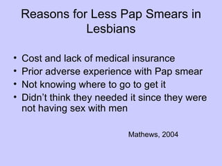 Reasons for Less Pap Smears in
               Lesbians

•   Cost and lack of medical insurance
•   Prior adverse experience with Pap smear
•   Not knowing where to go to get it
•   Didn’t think they needed it since they were
    not having sex with men

                            Mathews, 2004
 