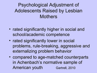 Psychological Adjustment of
  Adolescents Raised by Lesbian
            Mothers

• rated significantly higher in social and
  school/academic competence
• rated significantly lower in social
  problems, rule-breaking, aggressive and
  externalizing problem behavior
• compared to age-matched counterparts
  in Achenbach’s normative sample of
  American youth          Gartrell, 2010
 
