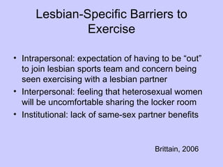 Lesbian-Specific Barriers to
              Exercise

• Intrapersonal: expectation of having to be “out”
  to join lesbian sports team and concern being
  seen exercising with a lesbian partner
• Interpersonal: feeling that heterosexual women
  will be uncomfortable sharing the locker room
• Institutional: lack of same-sex partner benefits


                                     Brittain, 2006
 