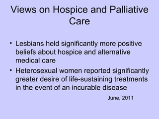 Views on Hospice and Palliative
            Care

• Lesbians held significantly more positive
  beliefs about hospice and alternative
  medical care
• Heterosexual women reported significantly
  greater desire of life-sustaining treatments
  in the event of an incurable disease
                                June, 2011
 