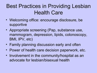 Best Practices in Providing Lesbian
            Health Care
• Welcoming office: encourage disclosure, be
  supportive
• Appropriate screening (Pap, substance use,
  mammogram, depression, lipids, colonoscopy,
  BMI, IPV, etc)
• Family planning discussion early and often
• Power of health care decision paperwork, etc.
• Involvement in the community/hospital as an
  advocate for lesbian/bisexual health
 