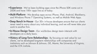• Experience - We've been building apps since the iPhone SDK came out in
 2008 and have 100+ apps live as of today.
• Multi-Platform - We develop apps across iPhone, iPad, Android, Blackberry,
 and Windows Phone 7 Operating Systems, as well as Mobile Web Apps.
• Deep Bench In-House - Our 30+ in-house developers ensure that our clients
 never need to worry about any individual leaving, and we will never take your
 work to another ﬁrm.
• In-House Design Team - Our world-class design team interacts with
 developers on a daily basis.
• History of Long-Term Relationships - By focusing on real value for our
 clients, we've developed long-term relationships with companies and
 institutions such as Johnson & Johnson, GE, Manta, the University of Virginia,
 and the CFA institute.
 