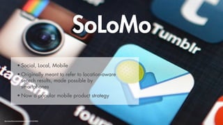 SoLoMo
                   • Social, Local, Mobile
                   • Originally meant to refer to location-aware
                     search results, made possible by
                     smartphones
                   • Now a popular mobile product strategy



http://www.flickr.com/photos/jasonahowie/7910370882/
 