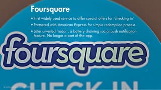 Foursquare
                                                          • First widely used service to offer special offers for ‘checking in’
                                                          • Partnered with American Express for simple redemption process
                                                          • Later unveiled ‘radar’, a battery draining social push notiﬁcation
                                                            feature. No longer a part of the app.




http://www.flickr.com/photos/markmorgantrinidad/7968920916/
 