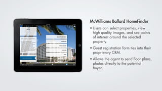 McWilliams Ballard HomeFinder
• Users can select properties, view
  high quality images, and see points
  of interest around the selected
  property.
• Guest registration form ties into their
  proprietary CRM.
• Allows the agent to send ﬂoor plans,
  photos directly to the potential
  buyer.
 