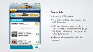 Banner Ads
• Annoying UX (mistaps)
• Low ROI, most taps are mistaps, end
  with frustration
• Effective when the tap through has an
  obvious mobile-friendly landing page.
  Eg: Zynga when they cross promote
  other Zynga games.
• Effective when scrolled ‘with’ the
  content.
 