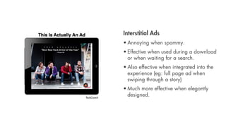 Interstitial Ads
             • Annoying when spammy.
             • Effective when used during a download
               or when waiting for a search.
             • Also effective when integrated into the
               experience (eg: full page ad when
               swiping through a story)
             • Much more effective when elegantly
TechCrunch
               designed.
 