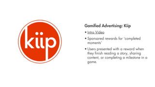 Gamiﬁed Advertising: Kiip
• Intro Video
• Sponsored rewards for ‘completed
  moments’
• Users presented with a reward when
  they ﬁnish reading a story, sharing
  content, or completing a milestone in a
  game.
 