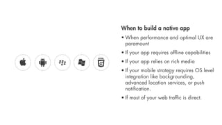 When to build a native app
• When performance and optimal UX are
  paramount
• If your app requires ofﬂine capabilities
• If your app relies on rich media
• If your mobile strategy requires OS level
  integration like backgrounding,
  advanced location services, or push
  notiﬁcation.
• If most of your web trafﬁc is direct.
 