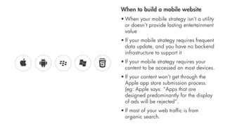 When to build a mobile website
• When your mobile strategy isn’t a utility
  or doesn’t provide lasting entertainment
  value
• If your mobile strategy requires frequent
  data update, and you have no backend
  infrastructure to support it
• If your mobile strategy requires your
  content to be accessed on most devices.
• If your content won’t get through the
  Apple app store submission process.
  (eg: Apple says: “Apps that are
  designed predominantly for the display
  of ads will be rejected”.
• If most of your web trafﬁc is from
  organic search.
 