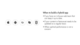 When to build a hybrid app
• If you have an in-house web team that
  can keep it up to date.
• If your content or feature-set needs to be
  updated on a regular basis
• When optimal performance is not a
  concern
 