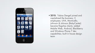 • 2010: Tobias Dengel joined and
  capitalized the business; 3
  employees; UVA, Monticello,
  Johnson & Johnson (BabyCenter)
  became ﬂagship clients; added
  Mobile Web, Android, Blackberry
  and Windows Phone 7 dev
  capabilities; built in house design
  team
 