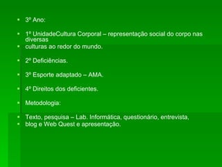 3º Ano: 1º UnidadeCultura Corporal – representação social do corpo nas diversas culturas ao redor do mundo. 2º Deficiências. 3º Esporte adaptado – AMA. 4º Direitos dos deficientes. Metodologia: Texto, pesquisa – Lab. Informática, questionário, entrevista,  blog e Web Quest e apresentação. 