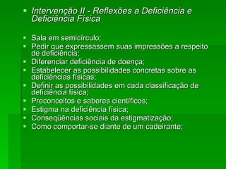 Intervenção II - Reflexões a Deficiência e Deficiência Física Sala em semicírculo; Pedir que expressassem suas impressões a respeito de deficiência; Diferenciar deficiência de doença; Estabelecer as possibilidades concretas sobre as deficiências físicas; Definir as possibilidades em cada classificação de deficiência física; Preconceitos e saberes científicos; Estigma na deficiência física; Conseqüências sociais da estigmatização; Como comportar-se diante de um cadeirante; 