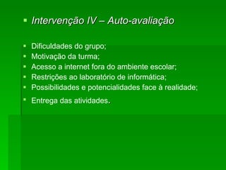 Intervenção IV – Auto-avaliação Dificuldades do grupo; Motivação da turma; Acesso a internet fora do ambiente escolar; Restrições ao laboratório de informática; Possibilidades e potencialidades face à realidade; Entrega das atividades . 